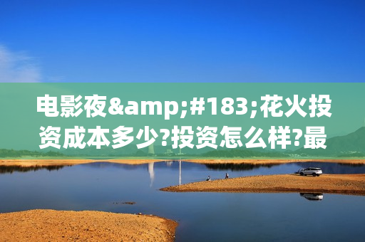 电影夜·花火投资成本多少?投资怎么样?最低认购标准?(夜花火电影投资)