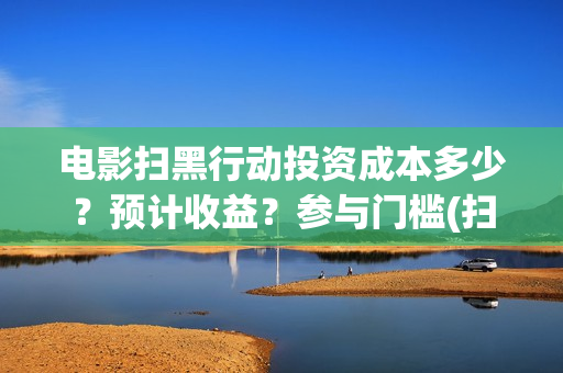 电影扫黑行动投资成本多少？预计收益？参与门槛(扫黑行动最新电影)