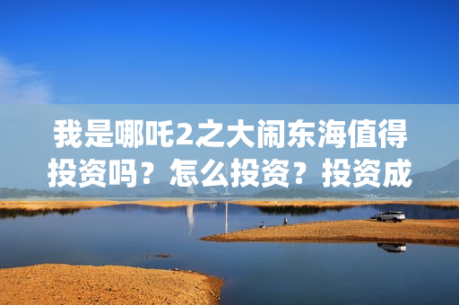 我是哪吒2之大闹东海值得投资吗？怎么投资？投资成本多少？(我是哪吒2之大闹东海北京鼎珍)