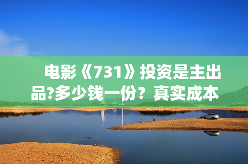 　电影《731》投资是主出品?多少钱一份？真实成本？(731的电影叫什么呢)