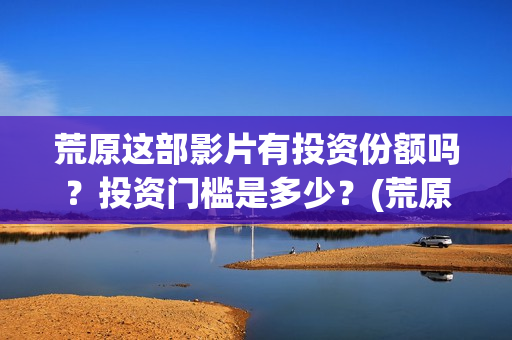 荒原这部影片有投资份额吗？投资门槛是多少？(荒原到底讲的是什么)