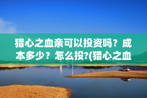 猎心之血亲可以投资吗？成本多少？怎么投?(猎心之血亲时长)