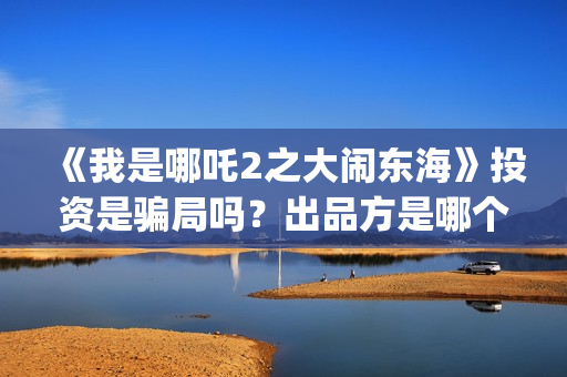 《我是哪吒2之大闹东海》投资是骗局吗？出品方是哪个公司？怎么投？(我是哪吒2之英雄归来)