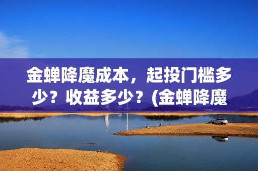 金蝉降魔成本，起投门槛多少？收益多少？(金蝉降魔成本高吗)