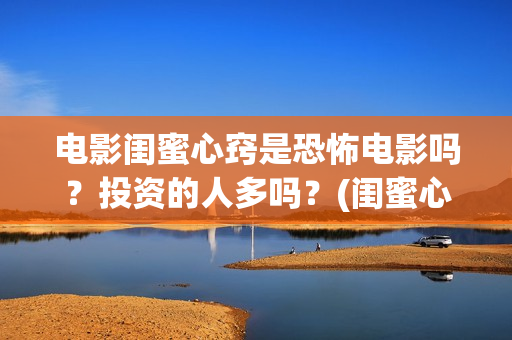 电影闺蜜心窍是恐怖电影吗？投资的人多吗？(闺蜜心窍完整剧情)