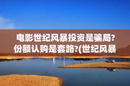 电影世纪风暴投资是骗局?份额认购是套路?(世纪风暴电影什么时候上映的)