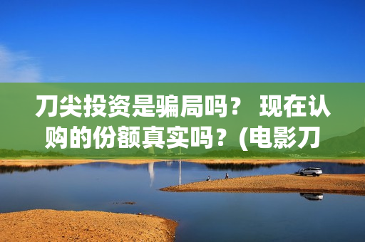 刀尖投资是骗局吗？ 现在认购的份额真实吗？(电影刀尖投资)