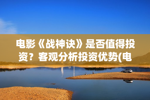 电影《战神诀》是否值得投资？客观分析投资优势(电影《战神诀》电影)