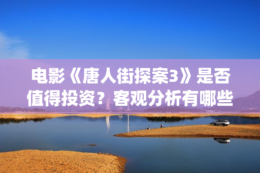 电影《唐人街探案3》是否值得投资？客观分析有哪些收益(电影唐人街探案)