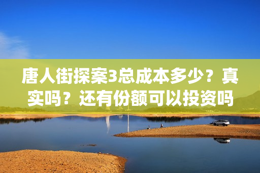 唐人街探案3总成本多少？真实吗？还有份额可以投资吗？(唐人街探案总投资多少钱)