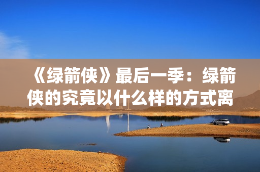 《绿箭侠》最后一季：绿箭侠的究竟以什么样的方式离去？(绿箭侠最后和谁在一起)