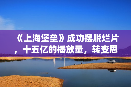 《上海堡垒》成功摆脱烂片，十五亿的播放量，转变思路才是王道(上海堡垒改编自哪部小说)