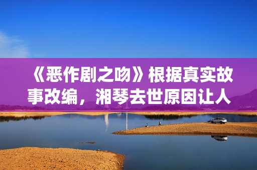 《恶作剧之吻》根据真实故事改编，湘琴去世原因让人悲伤(恶作剧之吻日版)