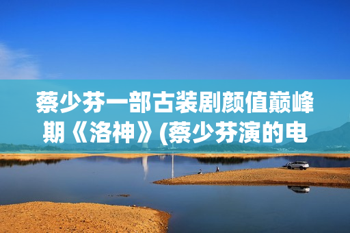 蔡少芬一部古装剧颜值巅峰期《洛神》(蔡少芬演的电视剧古装剧有哪些)
