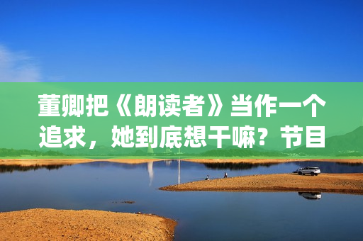 董卿把《朗读者》当作一个追求，她到底想干嘛？节目分析(朗读者董卿朗读的文章)