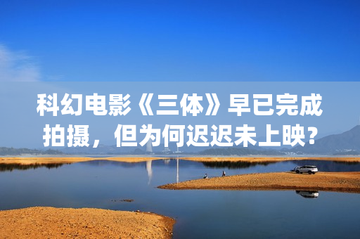 科幻电影《三体》早已完成拍摄，但为何迟迟未上映？(科幻电影《三体》演员表)