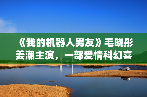 《我的机器人男友》毛晓彤姜潮主演，一部爱情科幻喜剧片！(我的机器人男友全集观看)