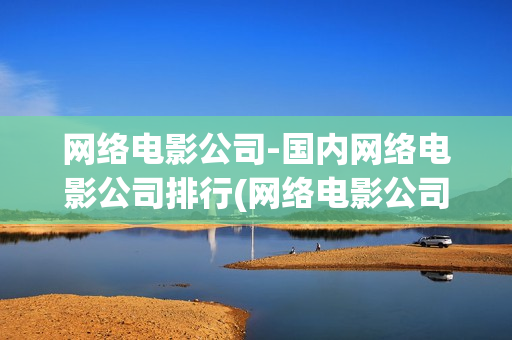 网络电影公司-国内网络电影公司排行(网络电影公司)