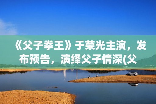 《父子拳王》于荣光主演，发布预告，演绎父子情深(父子拳王电影是不是推后上映了)