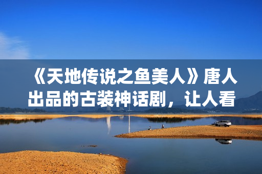 《天地传说之鱼美人》唐人出品的古装神话剧，让人看完心里难受了很久(天地传说之鱼美人蚌精扮演者)