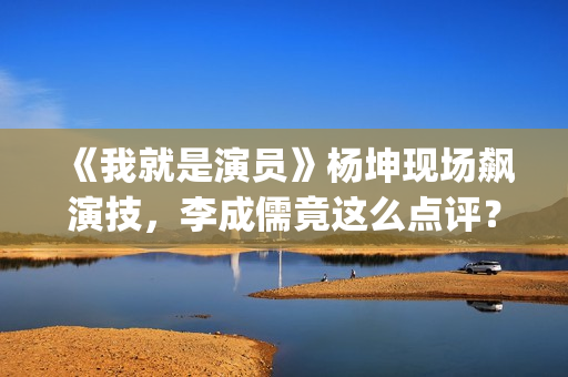 《我就是演员》杨坤现场飙演技，李成儒竟这么点评？(我就是演员第三季免费观看完整版)