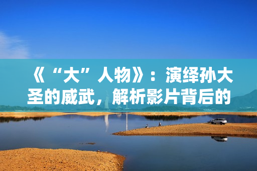 《“大”人物》：演绎孙大圣的威武，解析影片背后的三个细节！