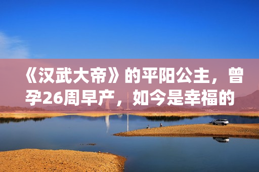 《汉武大帝》的平阳公主，曾孕26周早产，如今是幸福的一家三口(汉武大帝的演员表)