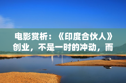电影赏析：《印度合伙人》创业，不是一时的冲动，而是一种持续的情怀。(印度电影中印)