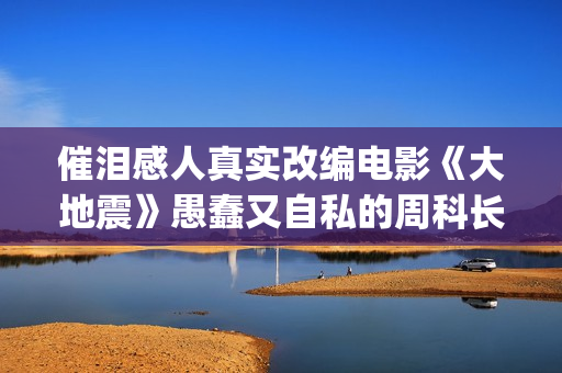 催泪感人真实改编电影《大地震》愚蠢又自私的周科长太让人可恨了(催泪感人真实改编小说)