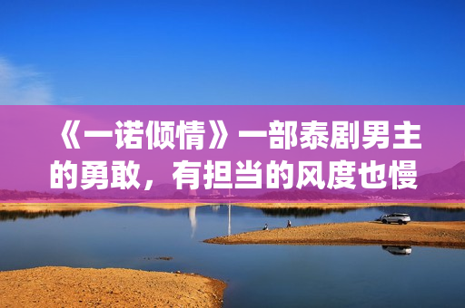 《一诺倾情》一部泰剧男主的勇敢，有担当的风度也慢慢的吸引了女主(一诺倾情原版小说)