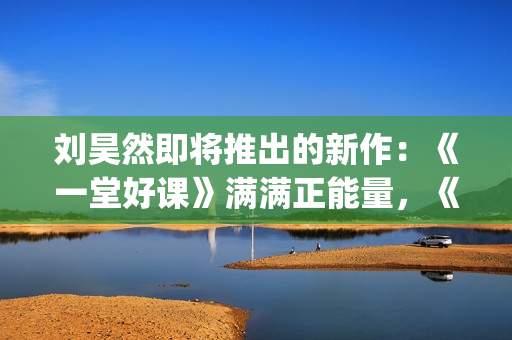 刘昊然即将推出的新作：《一堂好课》满满正能量，《唐3》人气高(刘昊然2020接下来有什么剧)
