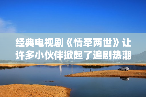 经典电视剧《情牵两世》让许多小伙伴掀起了追剧热潮。(情 电视剧)