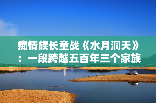 痴情族长童战《水月洞天》：一段跨越五百年三个家族的恩怨故事。