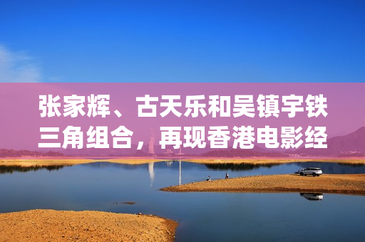 张家辉、古天乐和吴镇宇铁三角组合，再现香港电影经典的兄弟情谊(张家辉古天乐吴镇宇一起演的电影)