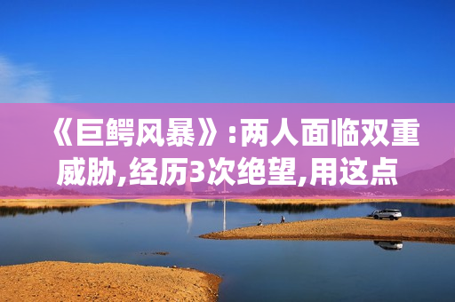 《巨鳄风暴》:两人面临双重威胁,经历3次绝望,用这点逃出生天(巨鳄风暴豆瓣)