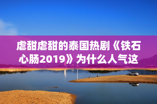 虐甜虐甜的泰国热剧《铁石心肠2019》为什么人气这么高？(推荐几部很虐很虐的泰国电视剧)