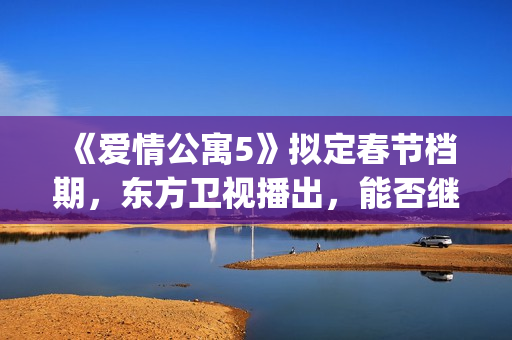 《爱情公寓5》拟定春节档期，东方卫视播出，能否继续笑傲收视率(爱情公寓5高清免费观看)