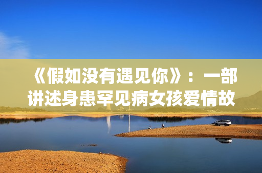 《假如没有遇见你》：一部讲述身患罕见病女孩爱情故事的电视剧(《假如没有遇见你》大结局)