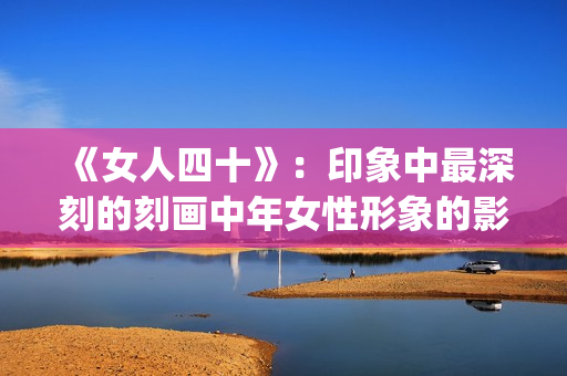 《女人四十》：印象中最深刻的刻画中年女性形象的影片(女人四十性功能变强正常吗)