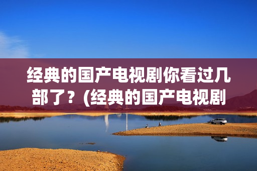 经典的国产电视剧你看过几部了？(经典的国产电视剧排行榜前十名)