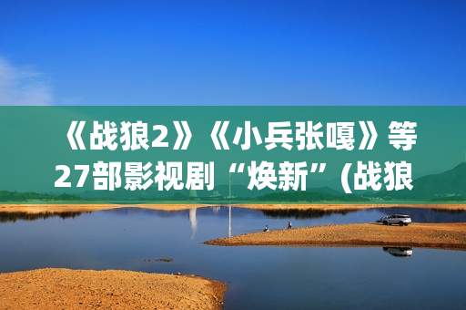 《战狼2》《小兵张嘎》等27部影视剧“焕新”(战狼二小视频)
