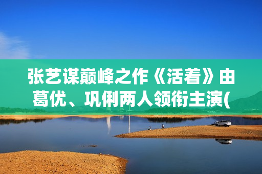 张艺谋巅峰之作《活着》由葛优、巩俐两人领衔主演(张艺谋最牛电影)