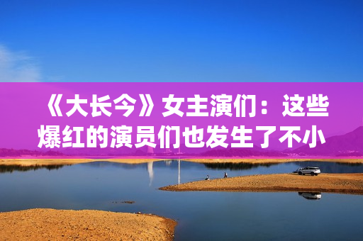 《大长今》女主演们：这些爆红的演员们也发生了不小的变化。(《大长今》女主角是谁)