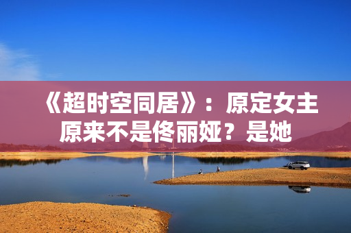 《超时空同居》：原定女主原来不是佟丽娅？是她