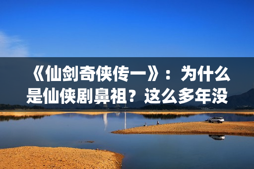 《仙剑奇侠传一》：为什么是仙侠剧鼻祖？这么多年没有电视能够超越(仙剑奇侠传一共拍了几部)