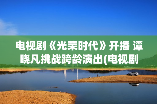 电视剧《光荣时代》开播 谭晓凡挑战跨龄演出(电视剧光荣时代全集在线观看免费)