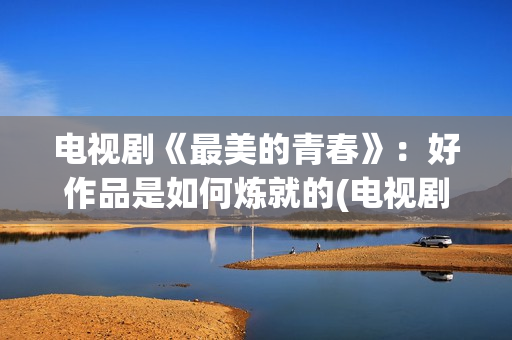 电视剧《最美的青春》：好作品是如何炼就的(电视剧最美的青春主题曲)