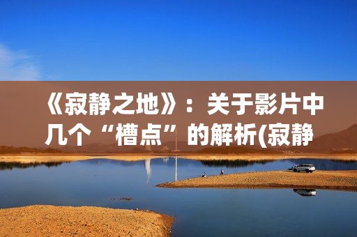 《寂静之地》：关于影片中几个“槽点”的解析(寂静之地2剧情详解)