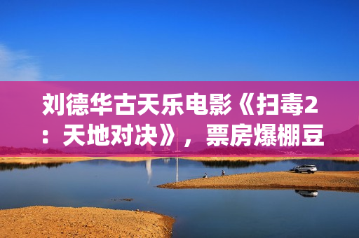 刘德华古天乐电影《扫毒2：天地对决》，票房爆棚豆瓣评分不高(刘德华古天乐2021)
