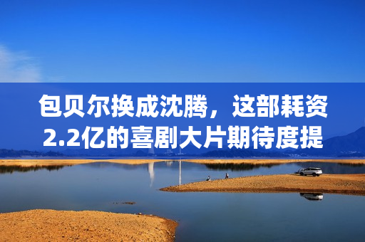 包贝尔换成沈腾，这部耗资2.2亿的喜剧大片期待度提高10倍(包贝尔喊沈腾大爷)